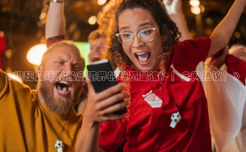 华体育hth最新官网登录如流《揭秘足球界最高境界的球员是谁？！全网热议！》