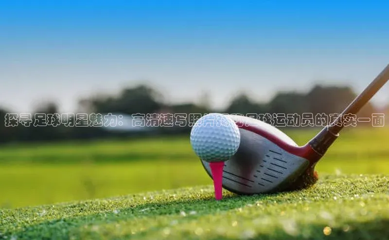 华体会hth最新登录地址爱慕股份探寻足球明星魅力：高清速写照片揭秘足球运动员的真实一面