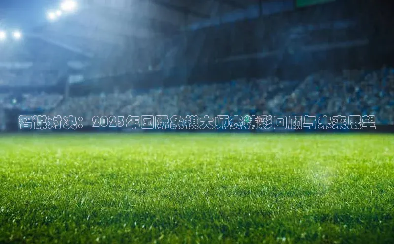 智谋对决：2023年国际象棋大师赛精彩回顾与未来展望