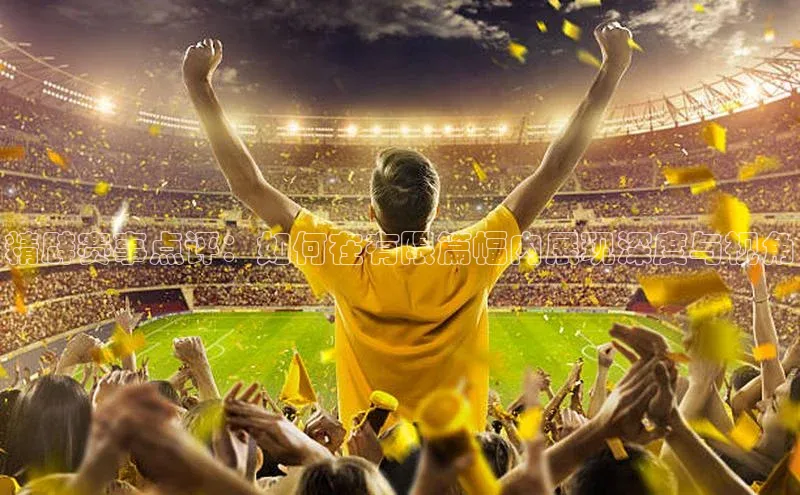 精辟赛事点评：如何在有限篇幅内展现深度与视角